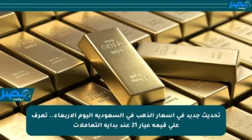 تحديث جديد في أسعار الذهب في السعودية اليوم الأربعاء.. تعرف على قيمة عيار 21 عند بداية التعاملات